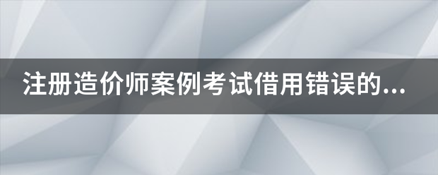 注冊造價師案例考試借用錯誤的結(jié)果  第1張